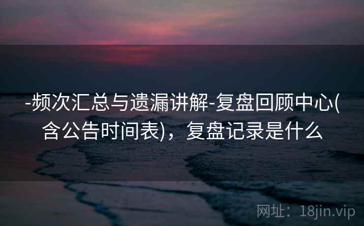 -频次汇总与遗漏讲解-复盘回顾中心(含公告时间表)，复盘记录是什么